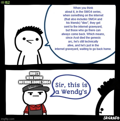 Sir this is a wendys | When you think about it, in the SMG4 series, when something on the internet (that also includes SMG4 and his friends) "dies", they get sent to the internet graveyard, but those who go there can always come back. Which means, since Axol died the genesis arc, he's still technically alive, and he's just in the internet graveyard, waiting to go back home. IDIOTS WHO KNOW NOTHING ABOUT SMG4 | image tagged in sir this is a wendys,smg4 | made w/ Imgflip meme maker