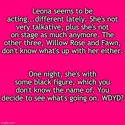 SB rp (doesn't matter, you can play as any of your ocs. Just no overpowered ocs) | Leona seems to be acting...different lately. She's not very talkative, plus she's not on stage as much anymore. The other three, Willow Rose and Fawn, don't know what's up with her either. One night, she's with some black figure, which you don't know the name of. You decide to see what's going on. WDYD? | image tagged in blank transparent square,e | made w/ Imgflip meme maker