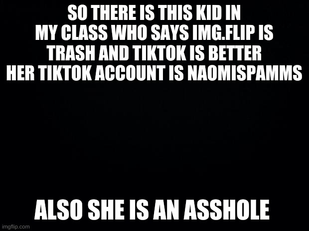 yea she said i was dumb for posting on img.flip | SO THERE IS THIS KID IN MY CLASS WHO SAYS IMG.FLIP IS TRASH AND TIKTOK IS BETTER HER TIKTOK ACCOUNT IS NAOMISPAMMS; ALSO SHE IS AN ASSHOLE | image tagged in black background,asshole,tik tok sucks,imgflip is beter,barney will eat all of your delectable biscuits | made w/ Imgflip meme maker