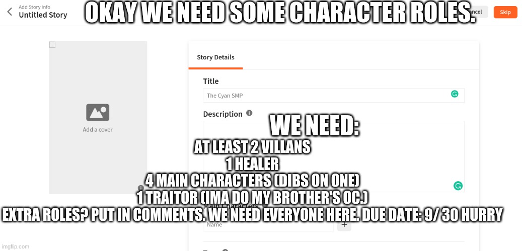 SCREEEEEEEEE | OKAY WE NEED SOME CHARACTER ROLES. WE NEED:; AT LEAST 2 VILLANS
1 HEALER
4 MAIN CHARACTERS (DIBS ON ONE)
1 TRAITOR (IMA DO MY BROTHER'S OC.)
EXTRA ROLES? PUT IN COMMENTS. WE NEED EVERYONE HERE. DUE DATE: 9/ 30 HURRY | image tagged in hurry,roleplay,cyansmp,lets goooooo | made w/ Imgflip meme maker