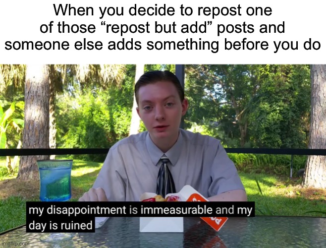 Everytime I have to start all over again | When you decide to repost one of those “repost but add” posts and someone else adds something before you do | image tagged in my disappointment is immeasurable | made w/ Imgflip meme maker