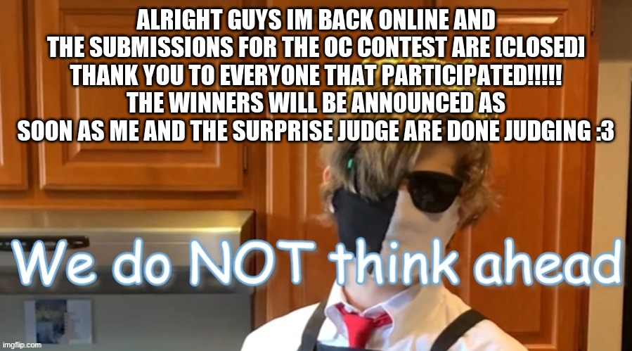 Thank y'all so much!!!!!!!! | ALRIGHT GUYS IM BACK ONLINE AND THE SUBMISSIONS FOR THE OC CONTEST ARE [CLOSED]
THANK YOU TO EVERYONE THAT PARTICIPATED!!!!!
THE WINNERS WILL BE ANNOUNCED AS SOON AS ME AND THE SURPRISE JUDGE ARE DONE JUDGING :3 | image tagged in we do not think ahead,oc contest | made w/ Imgflip meme maker