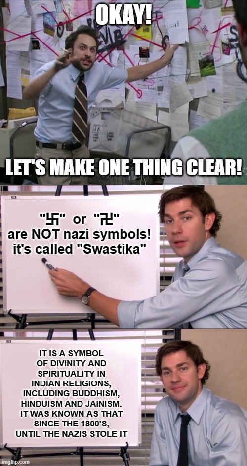 You can search for it yourself if you want more proof, The nazis were lazy at making symbols | OKAY! LET'S MAKE ONE THING CLEAR! "卐"  or  "卍"
are NOT nazi symbols!
it's called "Swastika"; IT IS A SYMBOL OF DIVINITY AND SPIRITUALITY IN INDIAN RELIGIONS, INCLUDING BUDDHISM, HINDUISM AND JAINISM.
IT WAS KNOWN AS THAT SINCE THE 1800'S, UNTIL THE NAZIS STOLE IT | image tagged in charlie conspiracy always sunny in philidelphia,jim halpert explains,nazi,memes,trying to explain,swastika | made w/ Imgflip meme maker