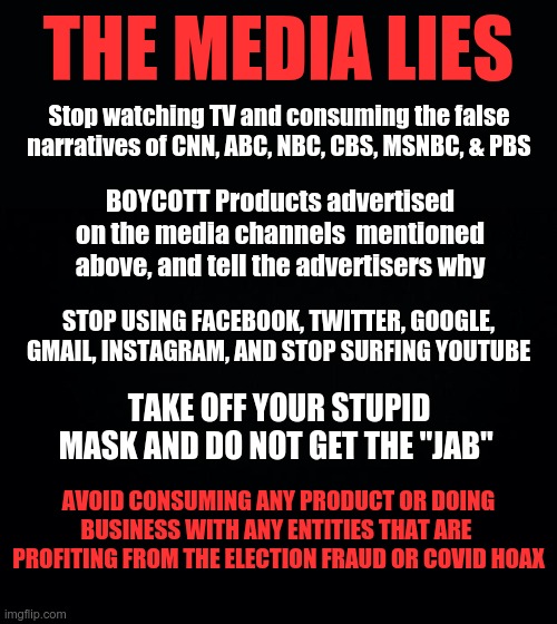 The Media Lies, so hit them where it hurts.. Their ADVERTISING PROFIT | THE MEDIA LIES; Stop watching TV and consuming the false narratives of CNN, ABC, NBC, CBS, MSNBC, & PBS; BOYCOTT Products advertised on the media channels  mentioned above, and tell the advertisers why; STOP USING FACEBOOK, TWITTER, GOOGLE, GMAIL, INSTAGRAM, AND STOP SURFING YOUTUBE; TAKE OFF YOUR STUPID MASK AND DO NOT GET THE "JAB"; AVOID CONSUMING ANY PRODUCT OR DOING BUSINESS WITH ANY ENTITIES THAT ARE  PROFITING FROM THE ELECTION FRAUD OR COVID HOAX | image tagged in msm lies,propaganda,boycott,ban tech giants | made w/ Imgflip meme maker