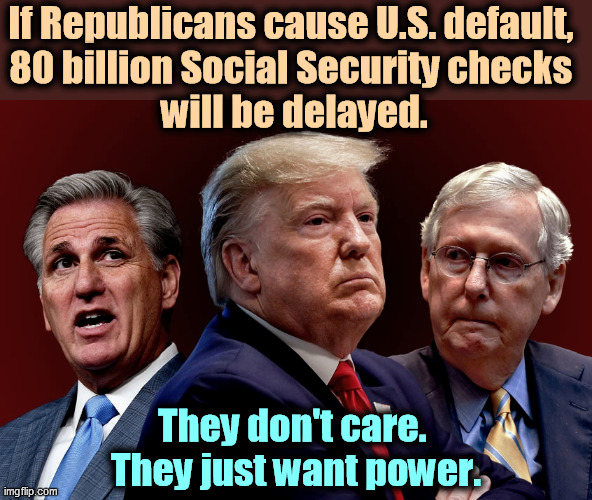 Veterans and active-duty military will also get stiffed. Thank you, GOP. | If Republicans cause U.S. default, 
80 billion Social Security checks 
will be delayed. They don't care. 
They just want power. | image tagged in mccarthy trump mcconnell out to destroy american democracy,trump,mitch mcconnell,social security,republican,catastrophe | made w/ Imgflip meme maker