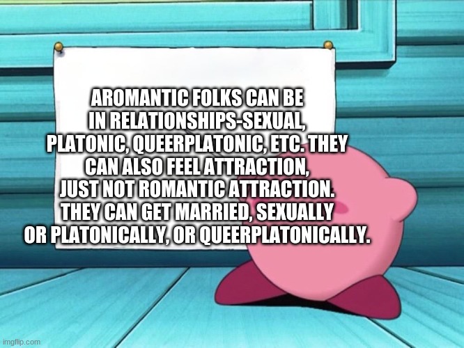 uwu | AROMANTIC FOLKS CAN BE IN RELATIONSHIPS-SEXUAL, PLATONIC, QUEERPLATONIC, ETC. THEY CAN ALSO FEEL ATTRACTION, JUST NOT ROMANTIC ATTRACTION. THEY CAN GET MARRIED, SEXUALLY OR PLATONICALLY, OR QUEERPLATONICALLY. | image tagged in kirby sign | made w/ Imgflip meme maker