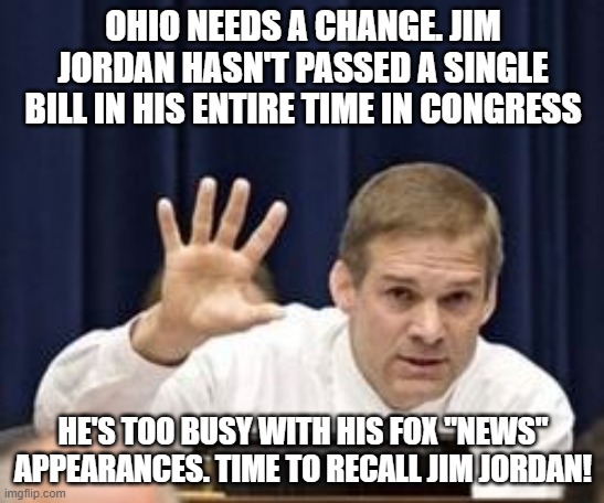 Jim Jordan | OHIO NEEDS A CHANGE. JIM JORDAN HASN'T PASSED A SINGLE BILL IN HIS ENTIRE TIME IN CONGRESS; HE'S TOO BUSY WITH HIS FOX "NEWS" APPEARANCES. TIME TO RECALL JIM JORDAN! | image tagged in jim jordan | made w/ Imgflip meme maker