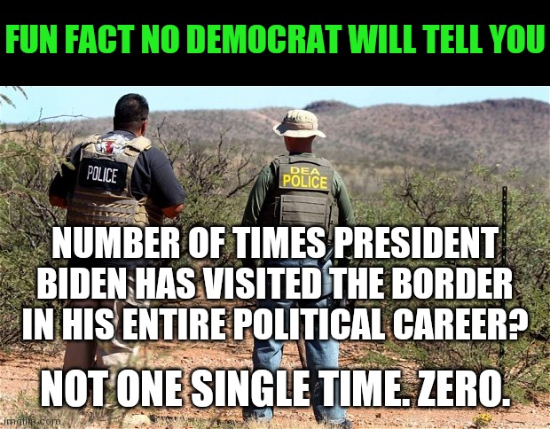 No wonder Biden caused the border crisis, he has been on the border zero times. | FUN FACT NO DEMOCRAT WILL TELL YOU; NUMBER OF TIMES PRESIDENT BIDEN HAS VISITED THE BORDER IN HIS ENTIRE POLITICAL CAREER? NOT ONE SINGLE TIME. ZERO. | image tagged in mexican-american border patrol,joe biden,liberal hypocrisy,liberal media | made w/ Imgflip meme maker