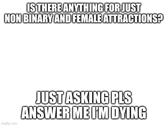 Blank White Template | IS THERE ANYTHING FOR JUST NON BINARY AND FEMALE ATTRACTIONS? JUST ASKING PLS ANSWER ME I’M DYING | image tagged in blank white template | made w/ Imgflip meme maker