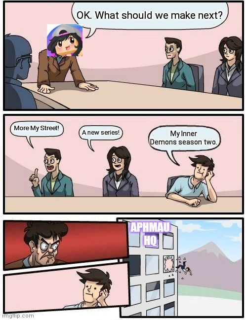 Boardroom Meeting Suggestion | OK. What should we make next? More My Street! A new series! My Inner Demons season two. APHMAU HQ | image tagged in memes,boardroom meeting suggestion | made w/ Imgflip meme maker