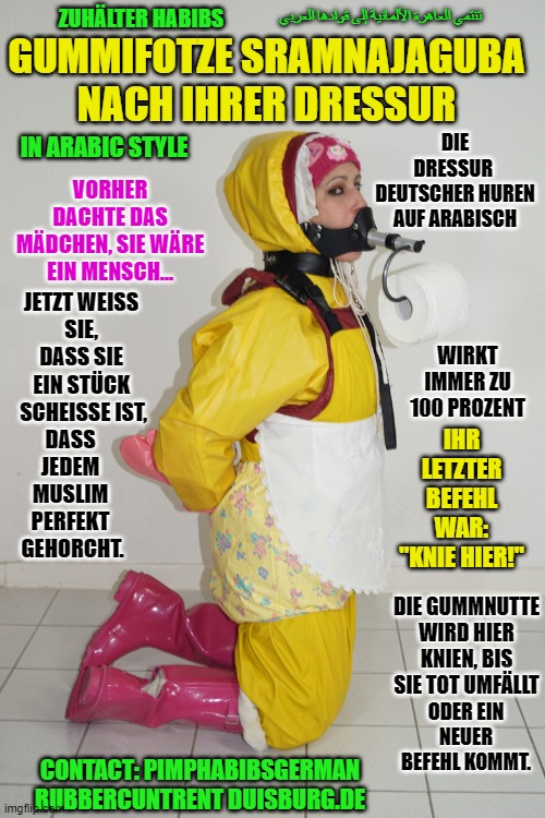 Zuhälter Habibs deutsche Fotze Sramnajgubalernt brav zu sein! | تنتمي العاهرة الألمانية إلى قوادها العربي; ZUHÄLTER HABIBS; GUMMIFOTZE SRAMNAJAGUBA NACH IHRER DRESSUR; DIE DRESSUR 
DEUTSCHER HUREN AUF ARABISCH; IN ARABIC STYLE; VORHER DACHTE DAS MÄDCHEN, SIE WÄRE EIN MENSCH... JETZT WEISS 
SIE, 
DASS SIE 
EIN STÜCK 
SCHEISSE IST, WIRKT IMMER ZU 100 PROZENT; IHR LETZTER BEFEHL WAR: "KNIE HIER!"; DASS 
JEDEM 
MUSLIM 
PERFEKT 
GEHORCHT. DIE GUMMNUTTE WIRD HIER KNIEN, BIS SIE TOT UMFÄLLT; ODER EIN NEUER BEFEHL KOMMT. CONTACT: PIMPHABIBSGERMAN RUBBERCUNTRENT DUISBURG.DE | image tagged in zuh lter habibs deutsche fotze sramnajgubalernt brav zu sein | made w/ Imgflip meme maker