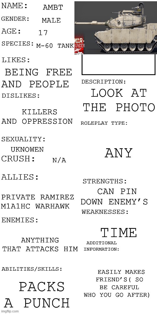 AMBT | AMBT; MALE; 17; M-60 TANK; BEING FREE AND PEOPLE; LOOK AT THE PHOTO; KILLERS AND OPPRESSION; ANY; UKNOWEN; N/A; CAN PIN DOWN ENEMY’S; PRIVATE RAMIREZ M1A1HC WARHAWK; TIME; ANYTHING THAT ATTACKS HIM; EASILY MAKES FRIEND’S( SO BE CAREFUL WHO YOU GO AFTER); PACKS A PUNCH | image tagged in updated roleplay oc showcase | made w/ Imgflip meme maker