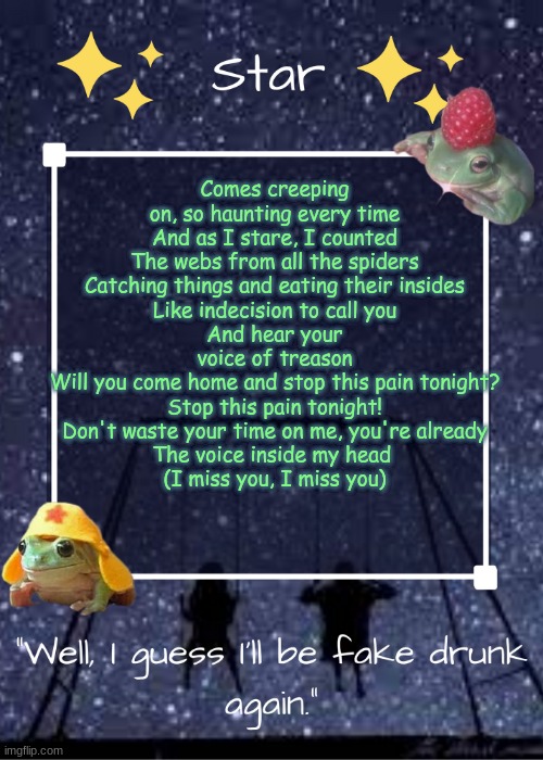 (I Miss You- Blink 182) | Comes creeping on, so haunting every time
And as I stare, I counted
The webs from all the spiders
Catching things and eating their insides
Like indecision to call you
And hear your voice of treason
Will you come home and stop this pain tonight?
Stop this pain tonight!
Don't waste your time on me, you're already
The voice inside my head 
(I miss you, I miss you) | image tagged in stars gang temp | made w/ Imgflip meme maker