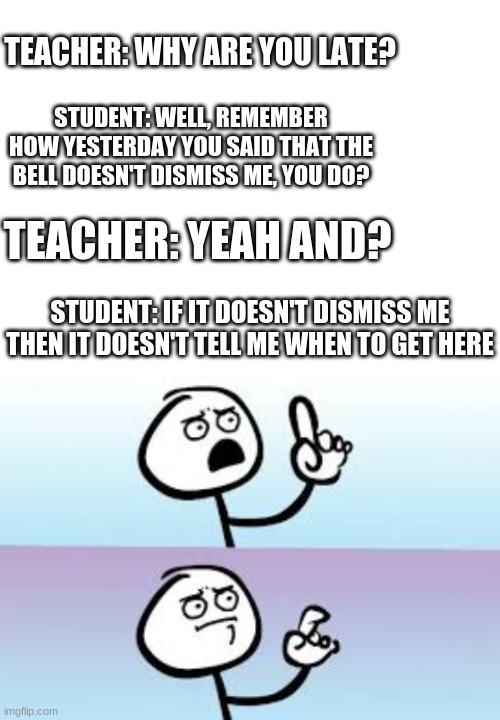 :') | TEACHER: WHY ARE YOU LATE? STUDENT: WELL, REMEMBER HOW YESTERDAY YOU SAID THAT THE BELL DOESN'T DISMISS ME, YOU DO? TEACHER: YEAH AND? STUDENT: IF IT DOESN'T DISMISS ME THEN IT DOESN'T TELL ME WHEN TO GET HERE | image tagged in blank white template,holding up finger | made w/ Imgflip meme maker