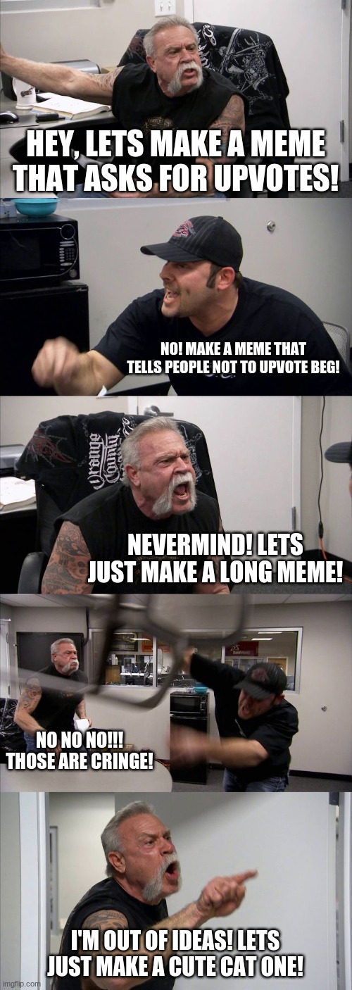 When I try to think of meme idea | HEY, LETS MAKE A MEME THAT ASKS FOR UPVOTES! NO! MAKE A MEME THAT TELLS PEOPLE NOT TO UPVOTE BEG! NEVERMIND! LETS JUST MAKE A LONG MEME! NO NO NO!!! THOSE ARE CRINGE! I'M OUT OF IDEAS! LETS JUST MAKE A CUTE CAT ONE! | image tagged in memes,american chopper argument | made w/ Imgflip meme maker