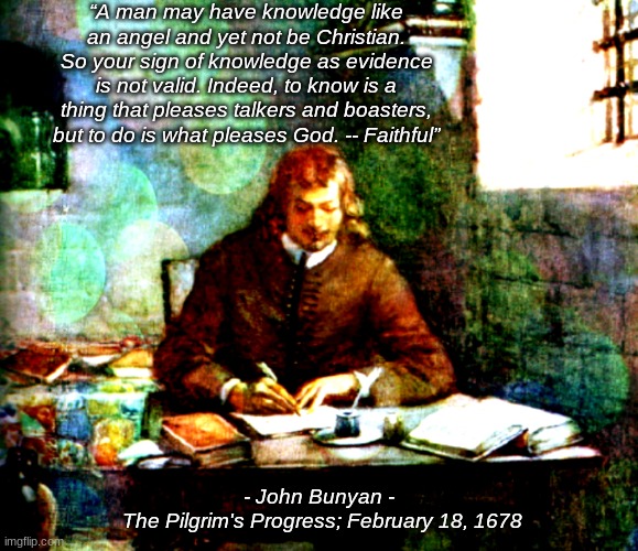John Bunyan Quote | “A man may have knowledge like an angel and yet not be Christian. So your sign of knowledge as evidence is not valid. Indeed, to know is a thing that pleases talkers and boasters, but to do is what pleases God. -- Faithful”; - John Bunyan -
 The Pilgrim's Progress; February 18, 1678 | image tagged in christian,puritan,pilgrim's progress,john bunyan,knowledge,jesus christ | made w/ Imgflip meme maker