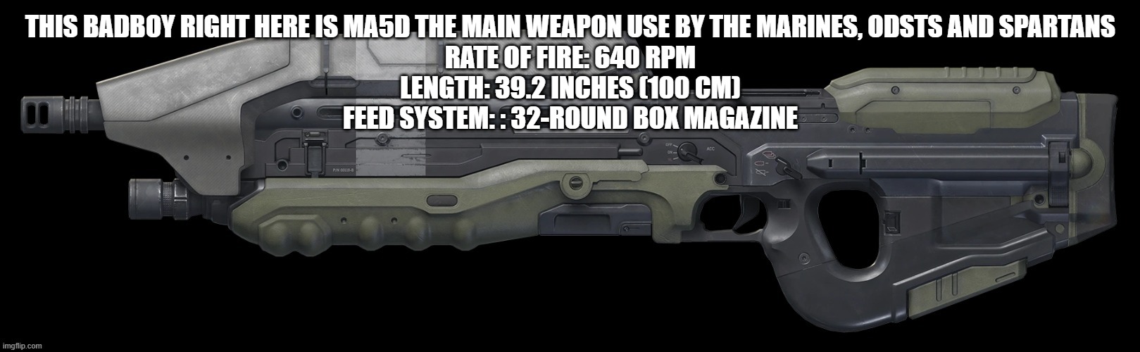 THIS BADBOY RIGHT HERE IS MA5D THE MAIN WEAPON USE BY THE MARINES, ODSTS AND SPARTANS
RATE OF FIRE: 640 RPM
LENGTH: 39.2 INCHES (100 CM)
FEED SYSTEM: : 32-ROUND BOX MAGAZINE | made w/ Imgflip meme maker