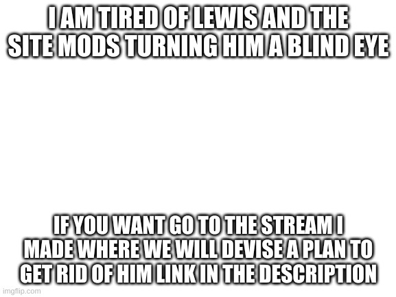 lets do it | I AM TIRED OF LEWIS AND THE SITE MODS TURNING HIM A BLIND EYE; IF YOU WANT GO TO THE STREAM I MADE WHERE WE WILL DEVISE A PLAN TO GET RID OF HIM LINK IN THE DESCRIPTION | image tagged in blank white template | made w/ Imgflip meme maker