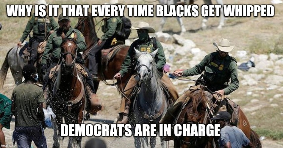 Democrats and their plantation | WHY IS IT THAT EVERY TIME BLACKS GET WHIPPED; DEMOCRATS ARE IN CHARGE | image tagged in border patrol horseback | made w/ Imgflip meme maker