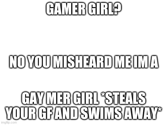 why is this me | GAMER GIRL? NO YOU MISHEARD ME IM A; GAY MER GIRL *STEALS YOUR GF AND SWIMS AWAY* | image tagged in blank white template | made w/ Imgflip meme maker