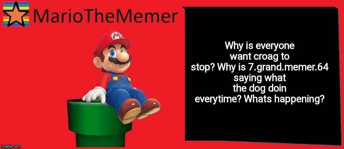 MarioTheMemer announcement template v1 | Why is everyone want croag to stop? Why is 7.grand.memer.64 saying what the dog doin everytime? Whats happening? | image tagged in mariothememer announcement template v1 | made w/ Imgflip meme maker