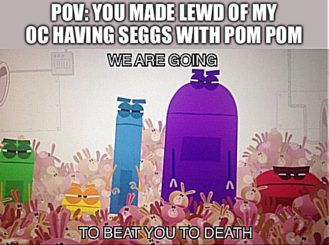 You better not (btw why do I always make these memes) |  POV: YOU MADE LEWD OF MY OC HAVING SEGGS WITH POM POM | image tagged in storybots beat you to death,pom pom,oc,storybots | made w/ Imgflip meme maker