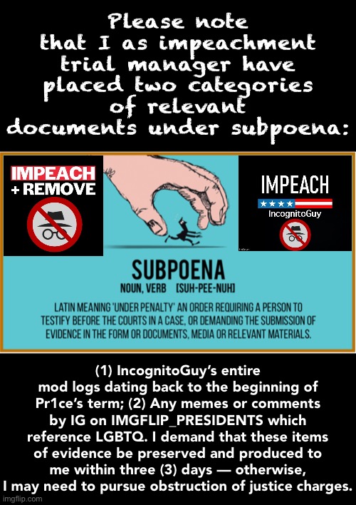 If the trial is going forward, I will need these documents. | Please note that I as impeachment trial manager have placed two categories of relevant documents under subpoena:; (1) IncognitoGuy’s entire mod logs dating back to the beginning of Pr1ce’s term; (2) Any memes or comments by IG on IMGFLIP_PRESIDENTS which reference LGBTQ. I demand that these items of evidence be preserved and produced to me within three (3) days — otherwise, I may need to pursue obstruction of justice charges. | image tagged in subpoena,impeach,the,incognito,guy,impeach ig | made w/ Imgflip meme maker