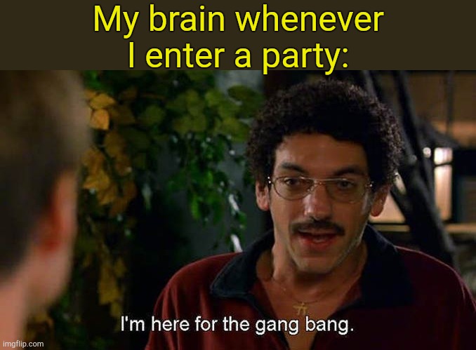 . | My brain whenever I enter a party: | image tagged in i'm here for the gang bang | made w/ Imgflip meme maker
