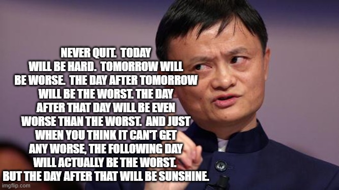 Jack Ma | NEVER QUIT.  TODAY WILL BE HARD.  TOMORROW WILL BE WORSE.  THE DAY AFTER TOMORROW WILL BE THE WORST. THE DAY AFTER THAT DAY WILL BE EVEN WORSE THAN THE WORST.  AND JUST WHEN YOU THINK IT CAN'T GET ANY WORSE, THE FOLLOWING DAY WILL ACTUALLY BE THE WORST.  BUT THE DAY AFTER THAT WILL BE SUNSHINE. | image tagged in jack ma | made w/ Imgflip meme maker