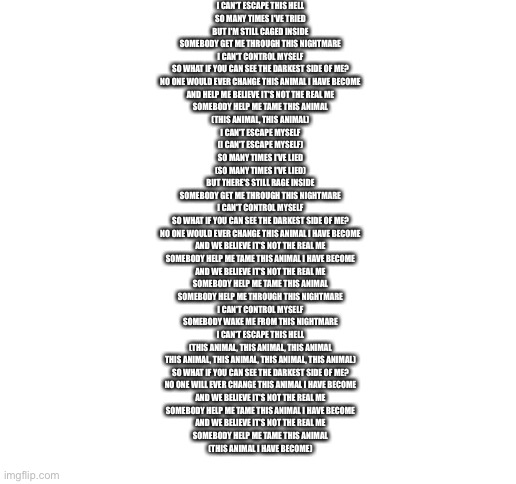 Eeee | I CAN'T ESCAPE THIS HELL
SO MANY TIMES I'VE TRIED
BUT I'M STILL CAGED INSIDE
SOMEBODY GET ME THROUGH THIS NIGHTMARE
I CAN'T CONTROL MYSELF
SO WHAT IF YOU CAN SEE THE DARKEST SIDE OF ME?
NO ONE WOULD EVER CHANGE THIS ANIMAL I HAVE BECOME
AND HELP ME BELIEVE IT'S NOT THE REAL ME
SOMEBODY HELP ME TAME THIS ANIMAL
(THIS ANIMAL, THIS ANIMAL)
I CAN'T ESCAPE MYSELF
(I CAN'T ESCAPE MYSELF)
SO MANY TIMES I'VE LIED
(SO MANY TIMES I'VE LIED)
BUT THERE'S STILL RAGE INSIDE
SOMEBODY GET ME THROUGH THIS NIGHTMARE
I CAN'T CONTROL MYSELF
SO WHAT IF YOU CAN SEE THE DARKEST SIDE OF ME?
NO ONE WOULD EVER CHANGE THIS ANIMAL I HAVE BECOME
AND WE BELIEVE IT'S NOT THE REAL ME
SOMEBODY HELP ME TAME THIS ANIMAL I HAVE BECOME
AND WE BELIEVE IT'S NOT THE REAL ME
SOMEBODY HELP ME TAME THIS ANIMAL
SOMEBODY HELP ME THROUGH THIS NIGHTMARE
I CAN'T CONTROL MYSELF
SOMEBODY WAKE ME FROM THIS NIGHTMARE
I CAN'T ESCAPE THIS HELL
(THIS ANIMAL, THIS ANIMAL, THIS ANIMAL
THIS ANIMAL, THIS ANIMAL, THIS ANIMAL, THIS ANIMAL)
SO WHAT IF YOU CAN SEE THE DARKEST SIDE OF ME?
NO ONE WILL EVER CHANGE THIS ANIMAL I HAVE BECOME
AND WE BELIEVE IT'S NOT THE REAL ME
SOMEBODY HELP ME TAME THIS ANIMAL I HAVE BECOME
AND WE BELIEVE IT'S NOT THE REAL ME
SOMEBODY HELP ME TAME THIS ANIMAL
(THIS ANIMAL I HAVE BECOME) | image tagged in blank white template | made w/ Imgflip meme maker