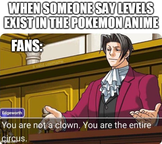 levels dont exist in the pokemon anime |  WHEN SOMEONE SAY LEVELS EXIST IN THE POKEMON ANIME; FANS: | image tagged in you are not a clown you are the entire circus,pokemon,pokemon memes,anime,nintendo,matpat | made w/ Imgflip meme maker