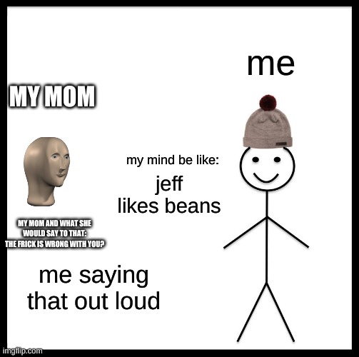 Be Like Bill | me; MY MOM; my mind be like:; jeff likes beans; MY MOM AND WHAT SHE WOULD SAY TO THAT: THE FRICK IS WRONG WITH YOU? me saying that out loud | image tagged in memes,be like bill | made w/ Imgflip meme maker