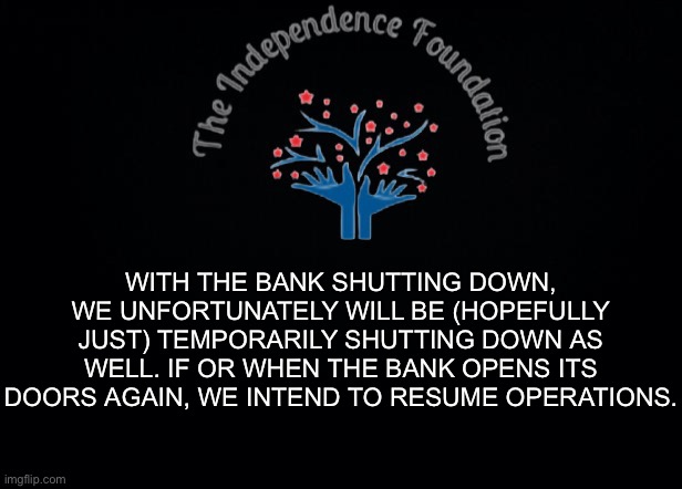 The Independence Foundation Announcement | WITH THE BANK SHUTTING DOWN, WE UNFORTUNATELY WILL BE (HOPEFULLY JUST) TEMPORARILY SHUTTING DOWN AS WELL. IF OR WHEN THE BANK OPENS ITS DOORS AGAIN, WE INTEND TO RESUME OPERATIONS. | image tagged in the independence foundation announcement | made w/ Imgflip meme maker