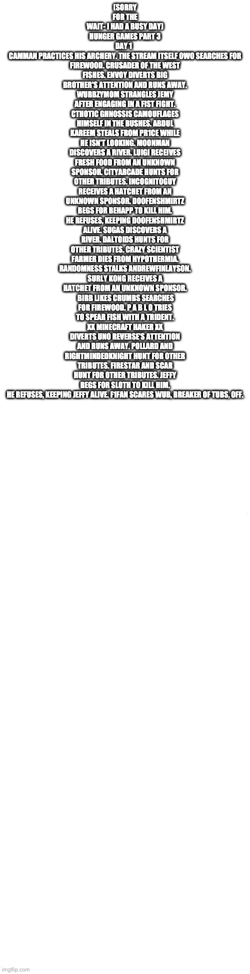 Long blank white | (SORRY FOR THE WAIT- I HAD A BUSY DAY)
HUNGER GAMES PART 3
DAY 1  
CAMMAN PRACTICES HIS ARCHERY. THE STREAM ITSELF OWO SEARCHES FOR FIREWOOD. CRUSADER OF THE WEST FISHES. ENVOY DIVERTS BIG BROTHER'S ATTENTION AND RUNS AWAY. WUBBZYMOM STRANGLES JEMY AFTER ENGAGING IN A FIST FIGHT. CTHOTIC GHNOSSIS CAMOUFLAGES HIMSELF IN THE BUSHES. ABDUL KAREEM STEALS FROM PR1CE WHILE HE ISN'T LOOKING. MOONMAN DISCOVERS A RIVER. LUIGI RECEIVES FRESH FOOD FROM AN UNKNOWN SPONSOR. CITYARCADE HUNTS FOR OTHER TRIBUTES. INCOGNITOGUY RECEIVES A HATCHET FROM AN UNKNOWN SPONSOR. DOOFENSHMIRTZ BEGS FOR BEHAPP TO KILL HIM. HE REFUSES, KEEPING DOOFENSHMIRTZ ALIVE. SUGAS DISCOVERS A RIVER. DALTOIDS HUNTS FOR OTHER TRIBUTES. CRAZY SCIENTIST FARMER DIES FROM HYPOTHERMIA. RANDOMNESS STALKS ANDREWFINLAYSON. SURLY KONG RECEIVES A HATCHET FROM AN UNKNOWN SPONSOR.  BIRB LIKES CRUMBS SEARCHES FOR FIREWOOD. P A B L O TRIES TO SPEAR FISH WITH A TRIDENT. XX MINECRAFT HAKER XX DIVERTS UNO REVERSE'S ATTENTION AND RUNS AWAY. POLLARD AND RIGHTMINDEDKNIGHT HUNT FOR OTHER TRIBUTES. FIRESTAR AND SCAR HUNT FOR OTHER TRIBUTES. JEFFY BEGS FOR SLOTH TO KILL HIM. HE REFUSES, KEEPING JEFFY ALIVE. F1FAN SCARES WUB, BREAKER OF TUBS, OFF. | image tagged in long blank white | made w/ Imgflip meme maker