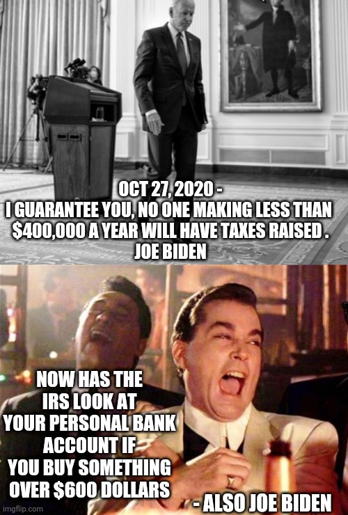 Biden the Liar | OCT 27, 2020 -
I GUARANTEE YOU, NO ONE MAKING LESS THAN 
$400,000 A YEAR WILL HAVE TAXES RAISED .
JOE BIDEN; NOW HAS THE IRS LOOK AT YOUR PERSONAL BANK ACCOUNT IF YOU BUY SOMETHING OVER $600 DOLLARS; - ALSO JOE BIDEN | image tagged in goodfellas,biden,liberals,irs,democrats,kamala harris | made w/ Imgflip meme maker