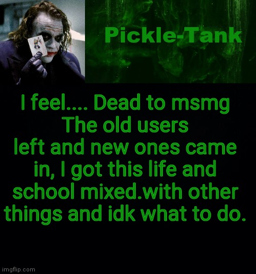 And if I leave, I'll get paranoid | I feel.... Dead to msmg
The old users left and new ones came in, I got this life and school mixed.with other things and idk what to do. | image tagged in pickle-tank but he's a joker | made w/ Imgflip meme maker