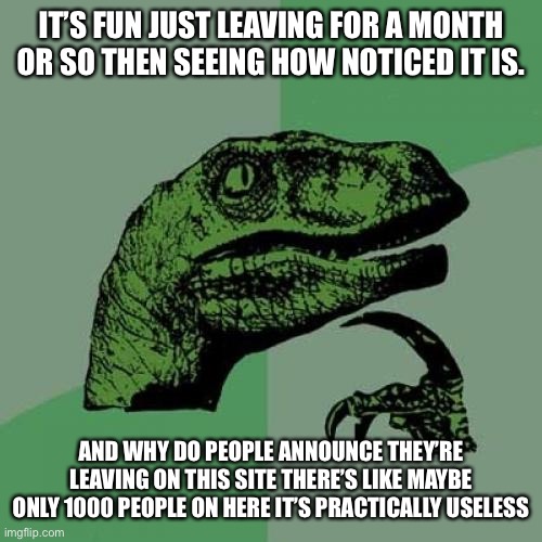 I’ve done this so many times, and I need to know how many people are on this site. | IT’S FUN JUST LEAVING FOR A MONTH OR SO THEN SEEING HOW NOTICED IT IS. AND WHY DO PEOPLE ANNOUNCE THEY’RE LEAVING ON THIS SITE THERE’S LIKE MAYBE ONLY 1000 PEOPLE ON HERE IT’S PRACTICALLY USELESS | image tagged in memes,philosoraptor,haha,haha brrrrrrr | made w/ Imgflip meme maker