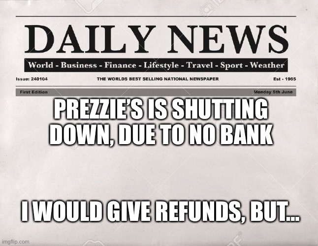 Bear with me. I’m very sorry everyone who wanted to subscribe. Maybe one day we’ll get it back | PREZZIE’S IS SHUTTING DOWN, DUE TO NO BANK; I WOULD GIVE REFUNDS, BUT… | image tagged in newspaper | made w/ Imgflip meme maker