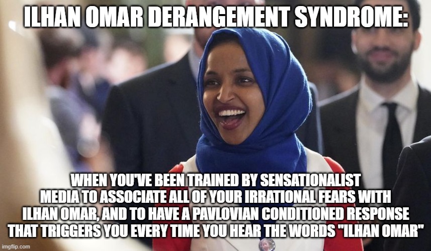 Brown Woman Bad? | ILHAN OMAR DERANGEMENT SYNDROME:; WHEN YOU'VE BEEN TRAINED BY SENSATIONALIST MEDIA TO ASSOCIATE ALL OF YOUR IRRATIONAL FEARS WITH ILHAN OMAR, AND TO HAVE A PAVLOVIAN CONDITIONED RESPONSE THAT TRIGGERS YOU EVERY TIME YOU HEAR THE WORDS "ILHAN OMAR" | image tagged in rep ilhan omar,trump derangement syndrome,brainwashing,conservative hypocrisy,fear,hate | made w/ Imgflip meme maker