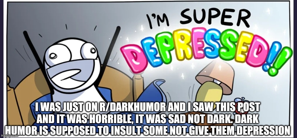 Happy depression | I WAS JUST ON R/DARKHUMOR AND I SAW THIS POST AND IT WAS HORRIBLE, IT WAS SAD NOT DARK. DARK HUMOR IS SUPPOSED TO INSULT SOME NOT GIVE THEM DEPRESSION | image tagged in happy depression | made w/ Imgflip meme maker