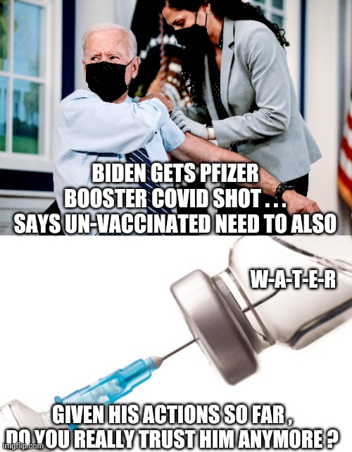 No Thanks | BIDEN GETS PFIZER BOOSTER COVID SHOT . . .
SAYS UN-VACCINATED NEED TO ALSO; W-A-T-E-R; GIVEN HIS ACTIONS SO FAR , DO YOU REALLY TRUST HIM ANYMORE ? | image tagged in covid19,vaccine,biden,pfizer,liberals,democrats | made w/ Imgflip meme maker