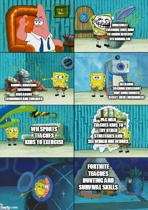 bruv | MINECRAFT TEACHING KIDS HOW TO GRIND BECAUSE ITS BORING LOL; DELTARUNE TEACHING KIDS ABOUT HOW GOOD CHOICES AFFECT THEIR ENVIRONMENT; ANIMAL CROSSING TEACHING KIDS ABOUT ECONOMICS AND FINANCES; PAC MAN TEACHES KIDS TO TRY OTHER STRATEGIES AND SEE WHICH ONE WORKS; WII SPORTS TEACHES KIDS TO EXERCISE; FORTNITE TEACHES HUNTING AND SURVIVAL SKILLS | image tagged in spongebob shows patrick garbage | made w/ Imgflip meme maker