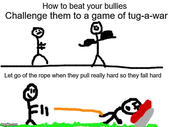 Proven way to remove bullies | How to beat your bullies; Challenge them to a game of tug-a-war; Let go of the rope when they pull really hard so they fall hard | image tagged in blank white template,bullies | made w/ Imgflip meme maker