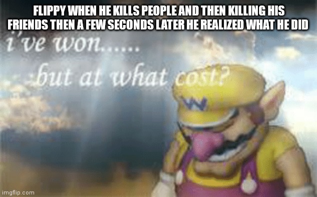 Flippy In a nutshell | FLIPPY WHEN HE KILLS PEOPLE AND THEN KILLING HIS FRIENDS THEN A FEW SECONDS LATER HE REALIZED WHAT HE DID | image tagged in i've won but at what cost | made w/ Imgflip meme maker