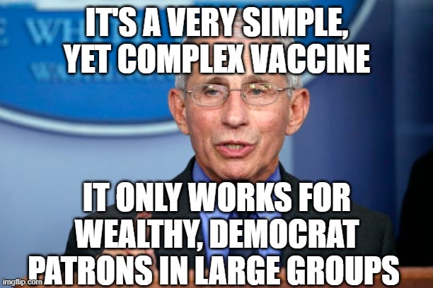 Dr. Fauci | IT'S A VERY SIMPLE, YET COMPLEX VACCINE; IT ONLY WORKS FOR WEALTHY, DEMOCRAT PATRONS IN LARGE GROUPS | image tagged in dr fauci | made w/ Imgflip meme maker