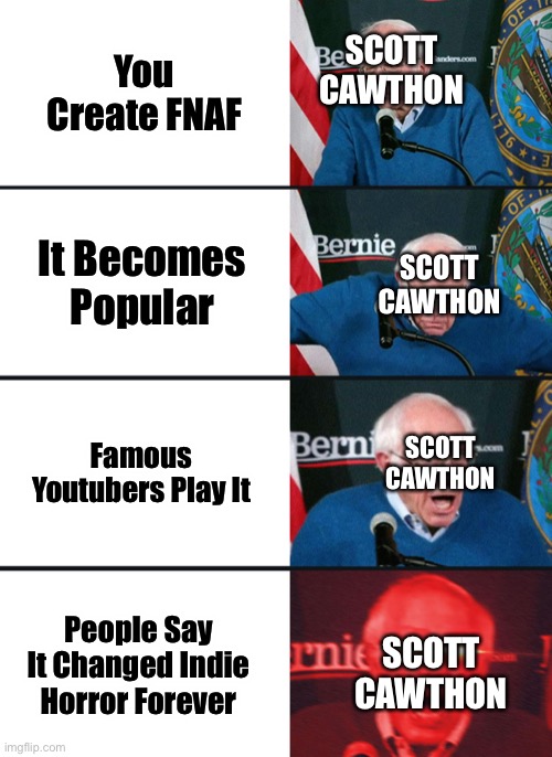 Bernie Sanders reaction (nuked) | You Create FNAF; SCOTT CAWTHON; SCOTT CAWTHON; It Becomes Popular; SCOTT CAWTHON; Famous Youtubers Play It; People Say It Changed Indie Horror Forever; SCOTT CAWTHON | image tagged in bernie sanders reaction nuked | made w/ Imgflip meme maker