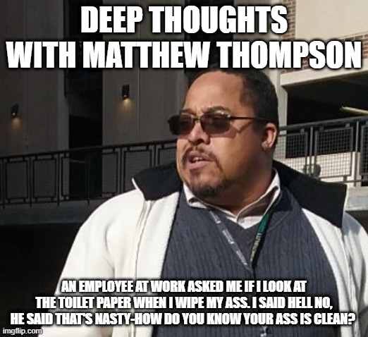 Matthew Thompson | DEEP THOUGHTS WITH MATTHEW THOMPSON; AN EMPLOYEE AT WORK ASKED ME IF I LOOK AT THE TOILET PAPER WHEN I WIPE MY ASS. I SAID HELL NO, HE SAID THAT'S NASTY-HOW DO YOU KNOW YOUR ASS IS CLEAN? | image tagged in funny | made w/ Imgflip meme maker