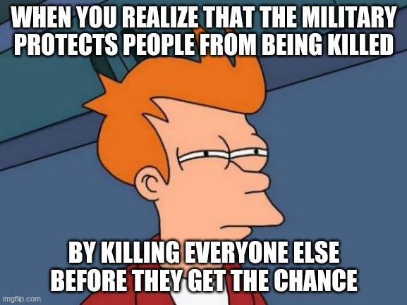 Interviewer: "What do you do in the army?"Soldier:"YES"
FYI this is a joke, no offense. | WHEN YOU REALIZE THAT THE MILITARY PROTECTS PEOPLE FROM BEING KILLED; BY KILLING EVERYONE ELSE BEFORE THEY GET THE CHANCE | image tagged in memes,futurama fry | made w/ Imgflip meme maker