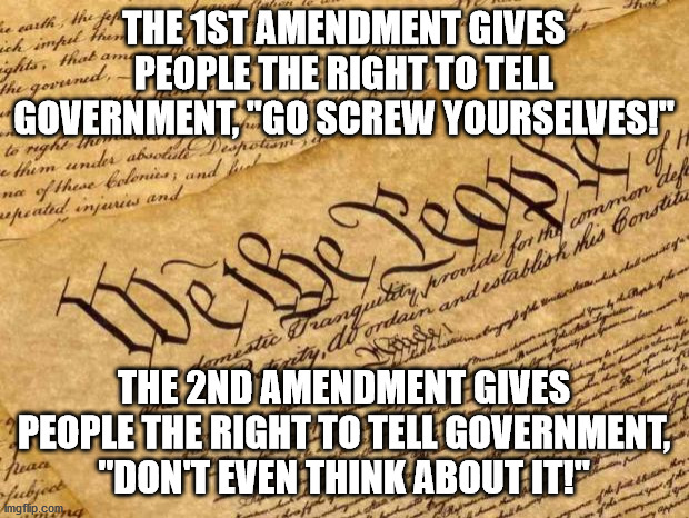 First two Amendments in the Bill of Rights in a nutshell. | THE 1ST AMENDMENT GIVES PEOPLE THE RIGHT TO TELL GOVERNMENT, "GO SCREW YOURSELVES!"; THE 2ND AMENDMENT GIVES PEOPLE THE RIGHT TO TELL GOVERNMENT, "DON'T EVEN THINK ABOUT IT!" | image tagged in constitution,freedom,gun rights,2nd amendment,1st amendment,bill of rights | made w/ Imgflip meme maker