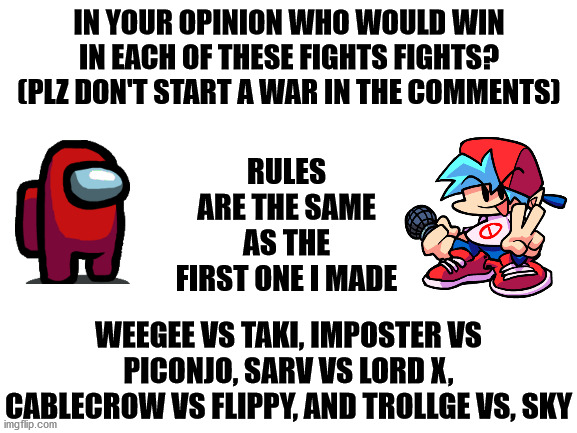 The second row! | IN YOUR OPINION WHO WOULD WIN IN EACH OF THESE FIGHTS FIGHTS? (PLZ DON'T START A WAR IN THE COMMENTS); RULES ARE THE SAME AS THE FIRST ONE I MADE; WEEGEE VS TAKI, IMPOSTER VS PICONJO, SARV VS LORD X, CABLECROW VS FLIPPY, AND TROLLGE VS, SKY | image tagged in friday night funkin,newgrounds,death battle | made w/ Imgflip meme maker